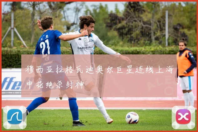 穆西亚拉格瓦迪奥尔巨星连线上海申花绝杀封神