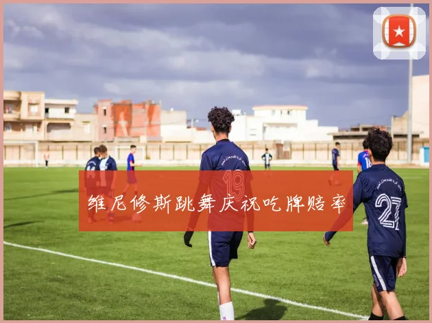 维尼修斯跳舞庆祝吃牌赔率