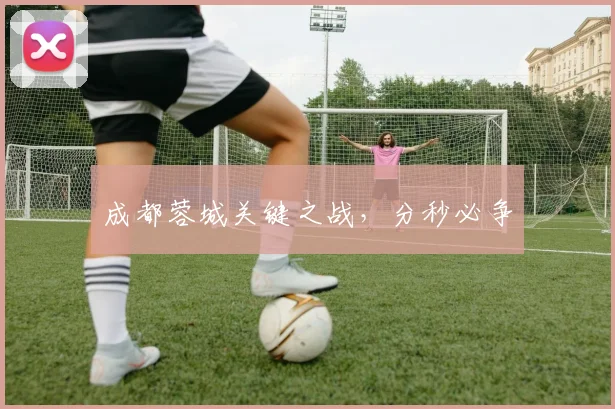 成都蓉城关键之战，分秒必争