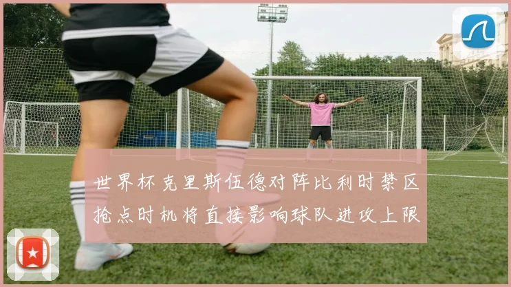 世界杯克里斯伍德对阵比利时禁区抢点时机将直接影响球队进攻上限