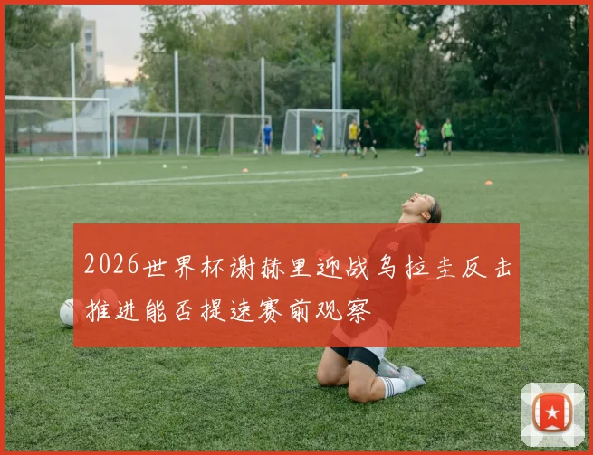2026世界杯谢赫里迎战乌拉圭反击推进能否提速赛前观察