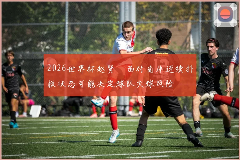 2026世界杯赵贤祐面对南非连续扑救状态可能决定球队失球风险