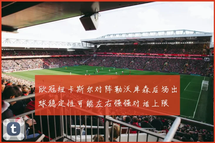 欧冠纽卡斯尔对阵勒沃库森后场出球稳定性可能左右强强对话上限