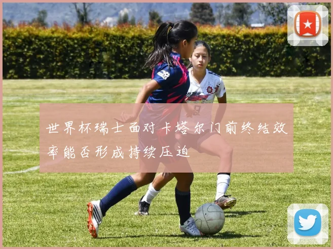 世界杯瑞士面对卡塔尔门前终结效率能否形成持续压迫