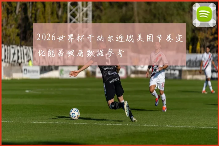 2026世界杯于纳尔迎战美国节奏变化能否破局数据参考