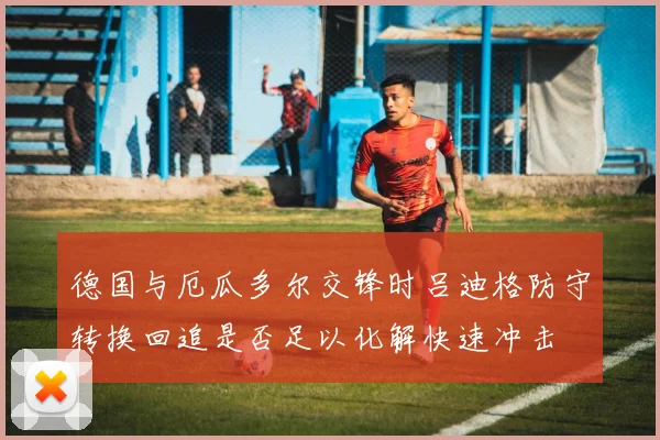 德国与厄瓜多尔交锋时吕迪格防守转换回追是否足以化解快速冲击