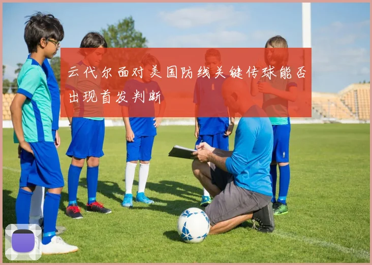 云代尔面对美国防线关键传球能否出现首发判断