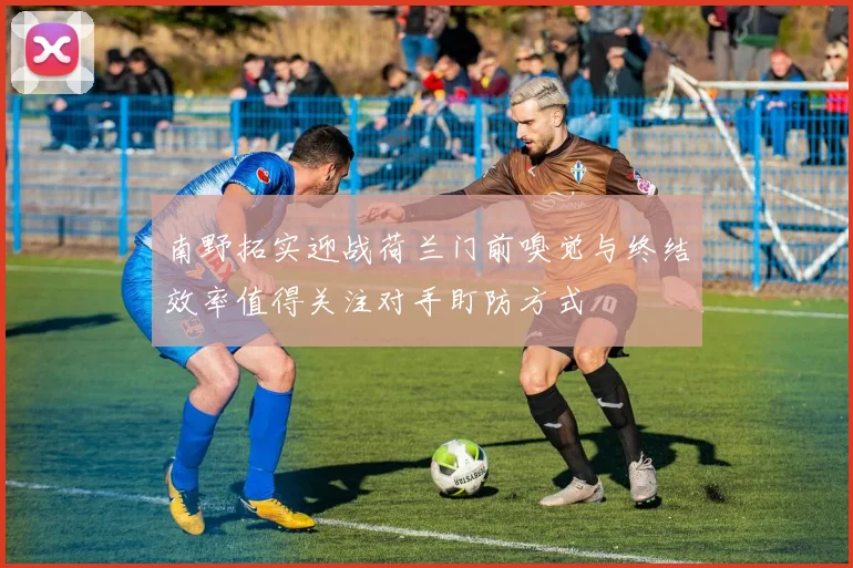 南野拓实迎战荷兰门前嗅觉与终结效率值得关注对手盯防方式