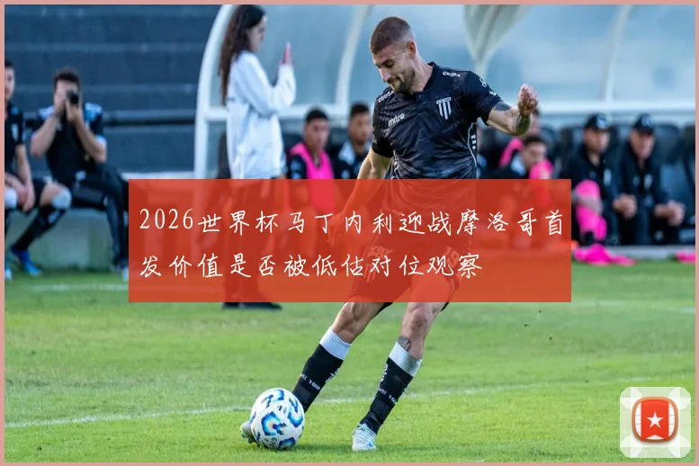 2026世界杯马丁内利迎战摩洛哥首发价值是否被低估对位观察