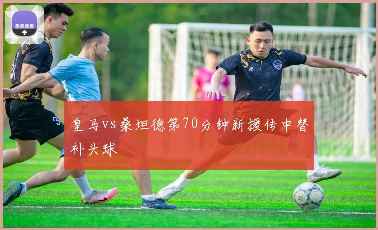 皇马vs桑坦德第70分钟新援传中替补头球