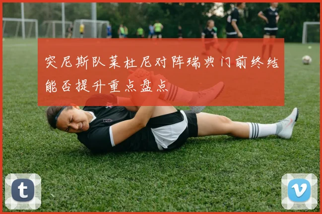突尼斯队莱杜尼对阵瑞典门前终结能否提升重点盘点
