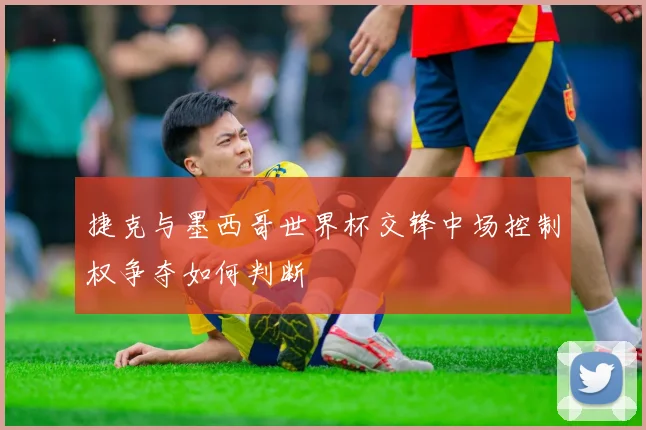 捷克与墨西哥世界杯交锋中场控制权争夺如何判断