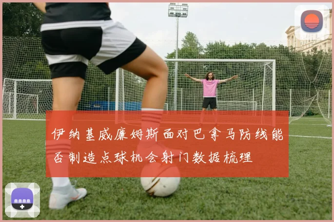 伊纳基威廉姆斯面对巴拿马防线能否制造点球机会射门数据梳理