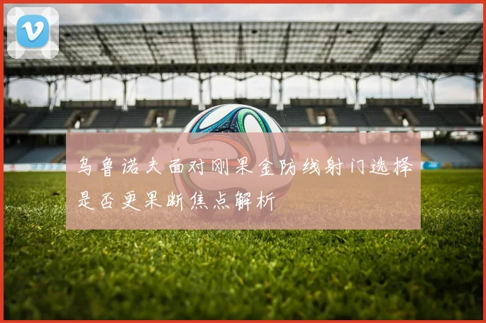 乌鲁诺夫面对刚果金防线射门选择是否更果断焦点解析