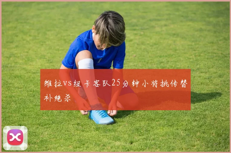 维拉vs纽卡客队25分钟小将挑传替补绝杀