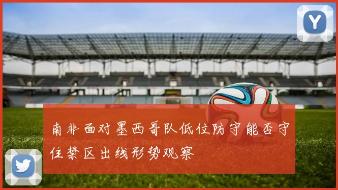 南非面对墨西哥队低位防守能否守住禁区出线形势观察