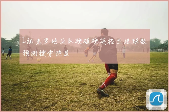 L组克罗地亚队硬碰硬英格兰进球数预测搜索热度