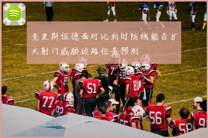 克里斯伍德面对比利时防线能否扩大射门威胁边路任务预测