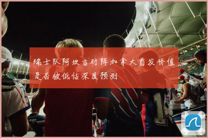 瑞士队阿坎吉对阵加拿大首发价值是否被低估深度预测
