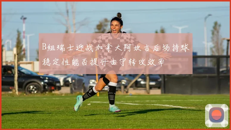B组瑞士迎战加拿大阿坎吉后场持球稳定性能否提升由守转攻效率