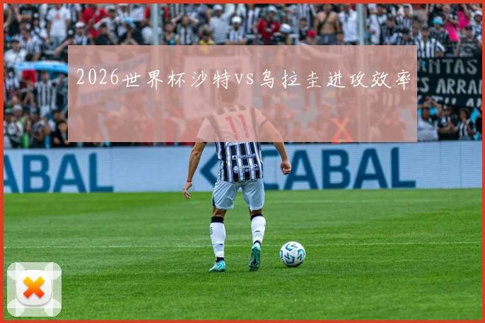 2026世界杯沙特vs乌拉圭进攻效率
