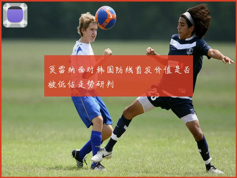 莫雷纳面对韩国防线首发价值是否被低估走势研判