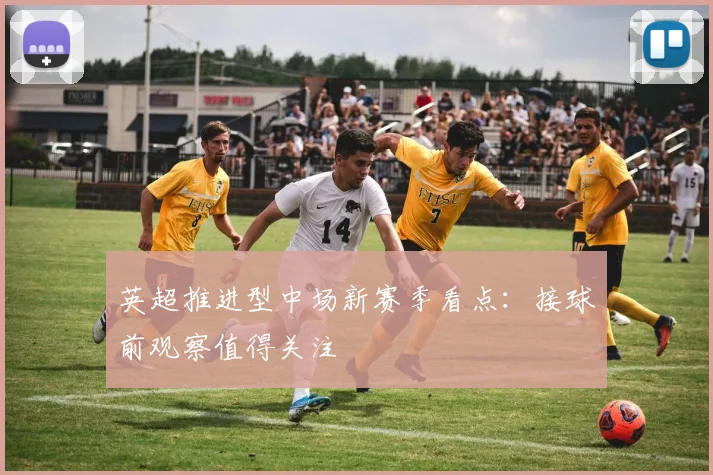 英超推进型中场新赛季看点：接球前观察值得关注