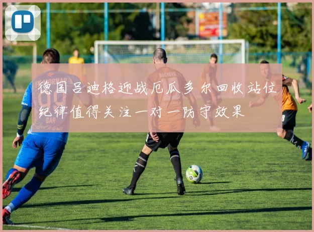 德国吕迪格迎战厄瓜多尔回收站位纪律值得关注一对一防守效果