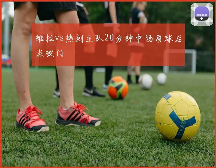 维拉vs热刺主队20分钟中场角球后点破门
