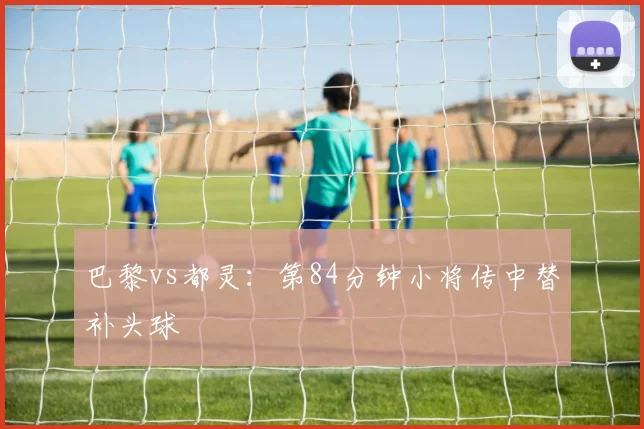 巴黎vs都灵：第84分钟小将传中替补头球