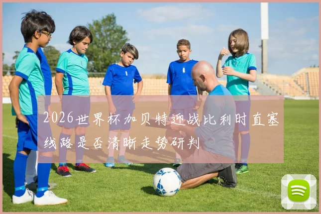 2026世界杯加贝特迎战比利时直塞线路是否清晰走势研判