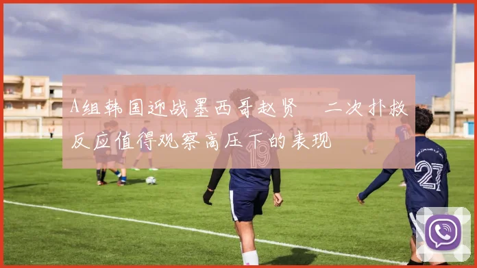 A组韩国迎战墨西哥赵贤祐二次扑救反应值得观察高压下的表现