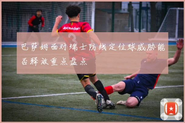 巴萨姆面对瑞士防线定位球威胁能否释放重点盘点