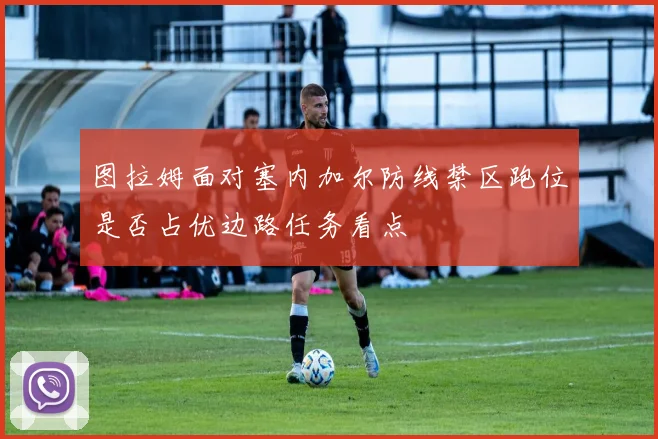 图拉姆面对塞内加尔防线禁区跑位是否占优边路任务看点